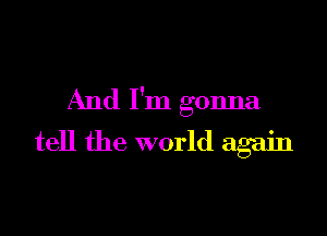 And I'm gonna

tell the world again