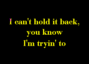 I can't hold it back,
you know

I'm tryin' to