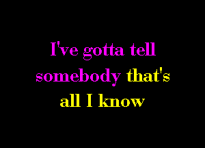 I've gotta tell

somebody that's
all I know