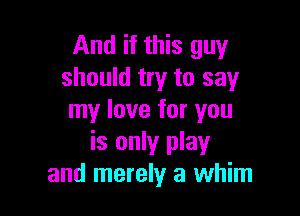 And if this guy
should try to say

my love for you
is only play
and merely a whim