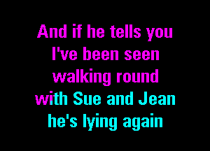 And if he tells you
I've been seen

walking round
with Sue and Jean
he's lying again