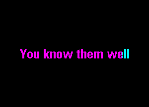 You know them well