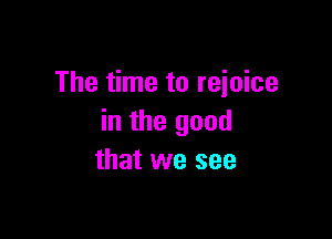 The time to reioice

in the good
that we see