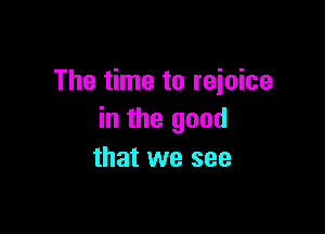 The time to reioice

in the good
that we see