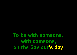 To be with someone,
with someone,
on the Saviour's day