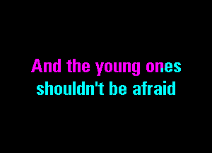 And the young ones

shouldn't be afraid