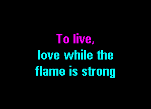 To live.

love while the
flame is strong