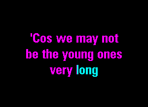 'Cos we may not

be the young ones
very long
