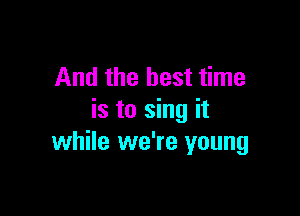 And the best time

is to sing it
while we're young