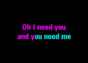 Oh I need you

and you need me