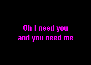 Oh I need you

and you need me