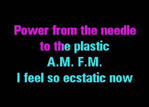 Power from the needle
to the plastic

AM. PM.
I feel so ecstatic now