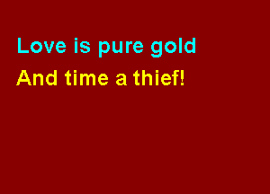 Love is pure gold
And time a thief!