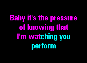 Baby it's the pressure
of knowing that

I'm watching you
perform