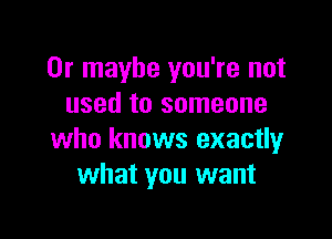 Or maybe you're not
used to someone

who knows exactly
what you want