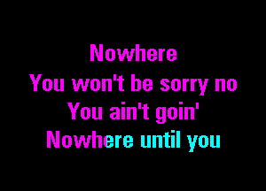 Nowhere
You won't be sorry no

You ain't goin'
Nowhere until you