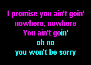 I promise you ain't goin'
nowhere, nowhere

You ain't goin'
oh no
you won't be sorry