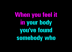 When you feel it
in your body

you've found
somebody who