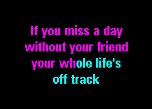 If you miss a day
without your friend

your whole life's
off track