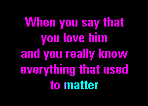 When you say that
you love him

and you really know
everything that used
to matter