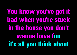 You know you've got it
had when you're stuck
in the house you don't
wanna have fun
it's all you think about