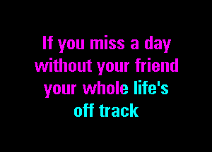 If you miss a day
without your friend

your whole life's
off track