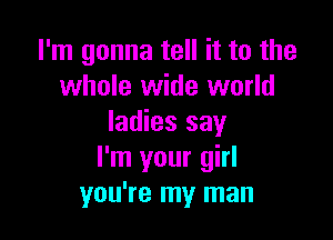 I'm gonna tell it to the
whole wide world

ladies say
I'm your girl
you're my man