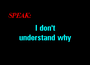 SPEAK.-
I don't

understand why
