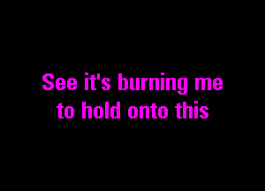 See it's burning me

to hold onto this