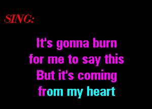 SING.-

lt's gonna burn

for me to say this
But it's coming
from my heart