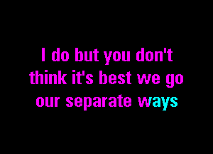 I do but you don't

think it's best we go
our separate ways