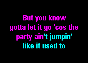 But you know
gotta let it go 'cos the

party ain't iumpin'
like it used to