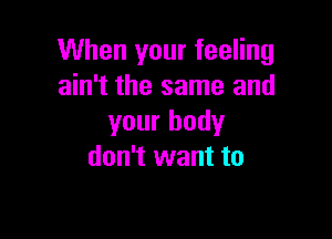 When your feeling
ain't the same and

your body
don't want to