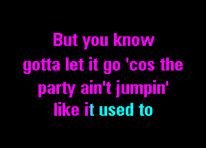 But you know
gotta let it go 'cos the

party ain't iumpin'
like it used to