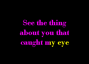 See the thing

about you that
caught my eye