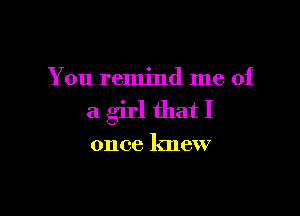 You remind me of

a girl that I

once knew