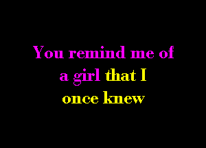 You remind me of

a girl that I

once knew