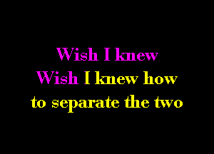 W ish I knew
W ish I knew how

to separate the two