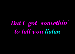 But! got somethin'

to tell you listen,