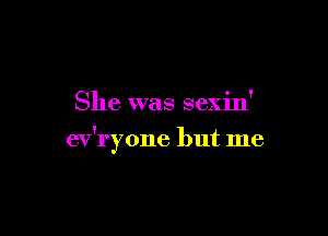 She was sexin'

ev'ryone but me