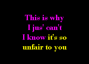 This is why

I jus' can't

I know it's so
unfair to you