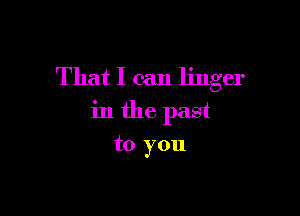 That I can linger

in the past

to you