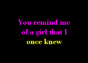 You remind me

ofa girl thatI

once knew