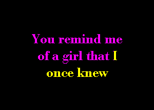 You remind me

ofa girl thatI

once knew