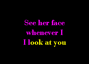 See her face
Whenever I

I look at you
