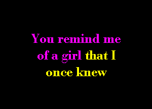 You remind me

ofa girl thatI

once knew