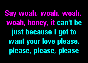 Say woah, woah, woah,
woah, honey, it can't he
iust because I got to
want your love please,
please, please, please