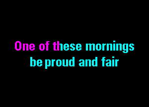 One of these mornings

be proud and fair