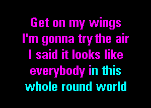 Get on my wings
I'm gonna try the air
I said it looks like
everybody in this
whole round world