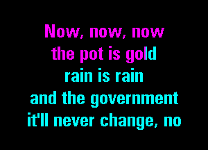 Now, now, now
the pot is gold

rain is rain
and the government
it'll never change, no